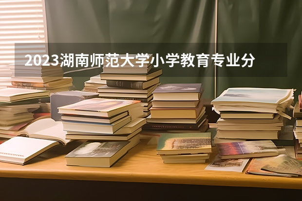 2023湖南师范大学小学教育专业分数线是多少 湖南师范大学小学教育专业历年分数线总汇