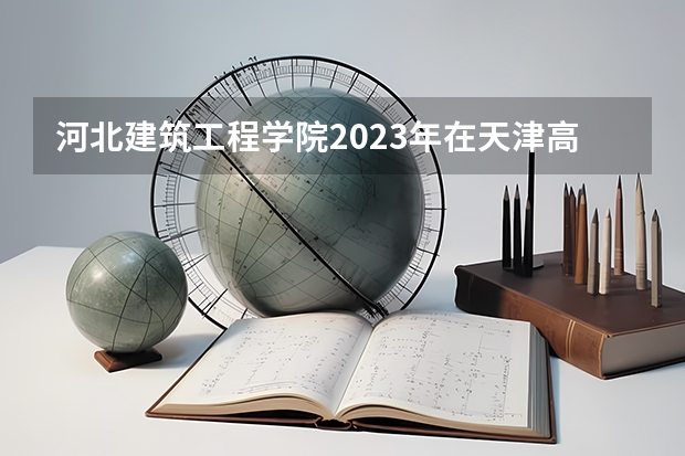 河北建筑工程学院2023年在天津高考招生多少人