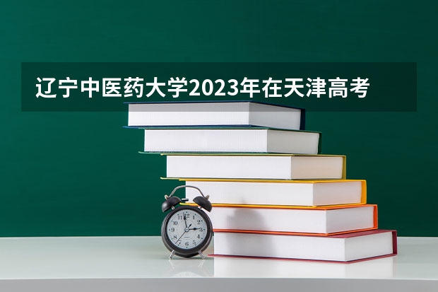 辽宁中医药大学2023年在天津高考招生多少人