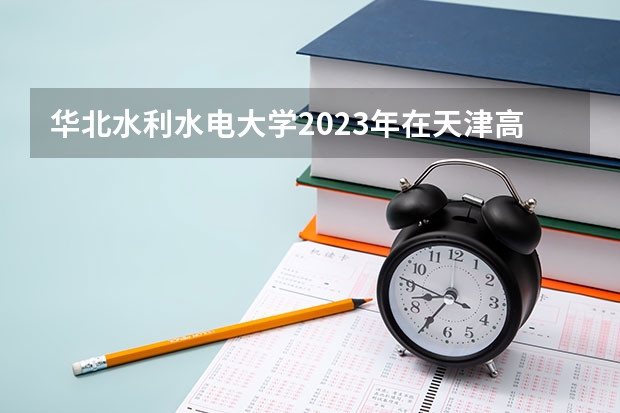 华北水利水电大学2023年在天津高考招生多少人