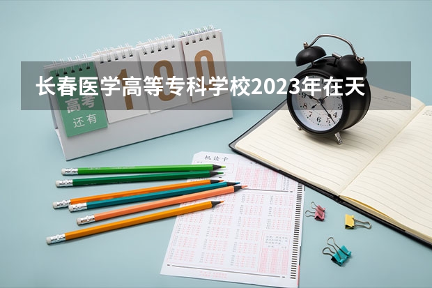 长春医学高等专科学校2023年在天津高考招生多少人