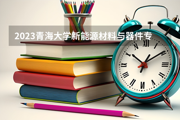 2023青海大学新能源材料与器件专业分数线是多少 青海大学新能源材料与器件专业历年分数线总汇