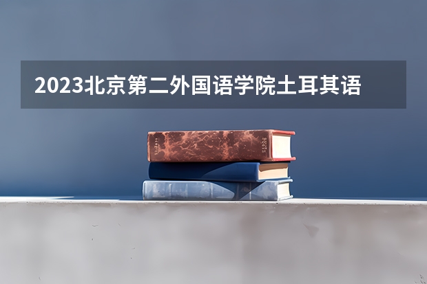 2023北京第二外国语学院土耳其语专业分数线是多少 北京第二外国语学院土耳其语专业历年分数线总汇