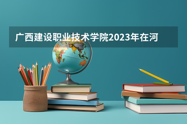 广西建设职业技术学院2023年在河北高考招生多少人