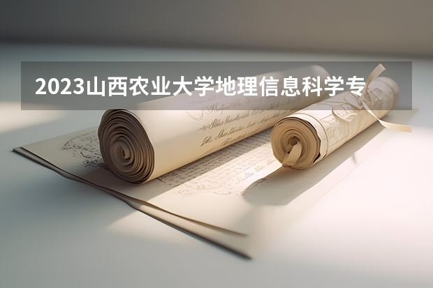 2023山西农业大学地理信息科学专业分数线是多少 山西农业大学地理信息科学专业历年分数线总汇