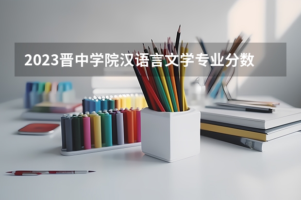 2023晋中学院汉语言文学专业分数线是多少 晋中学院汉语言文学专业历年分数线总汇