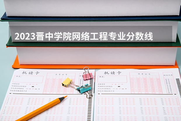 2023晋中学院网络工程专业分数线是多少 晋中学院网络工程专业历年分数线总汇