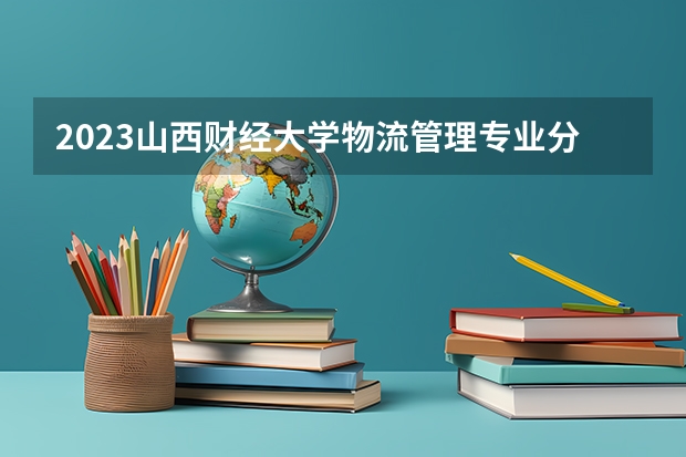 2023山西财经大学物流管理专业分数线是多少 山西财经大学物流管理专业历年分数线总汇