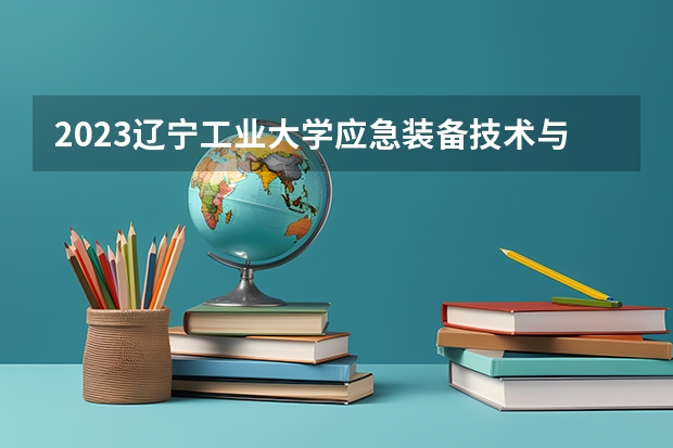 2023辽宁工业大学应急装备技术与工程专业分数线是多少 辽宁工业大学应急装备技术与工程专业历年分数线总汇