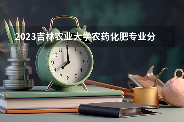 2023吉林农业大学农药化肥专业分数线是多少 吉林农业大学农药化肥专业历年分数线总汇