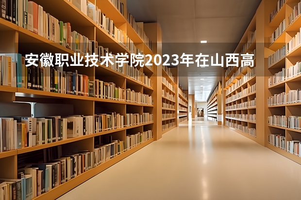 安徽职业技术学院2023年在山西高考招生多少人