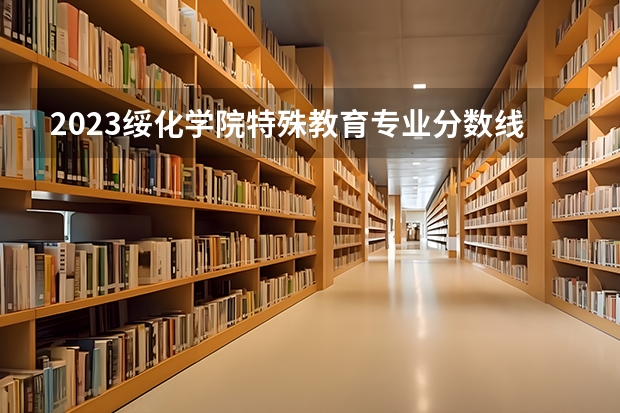 2023绥化学院特殊教育专业分数线是多少 绥化学院特殊教育专业历年分数线总汇