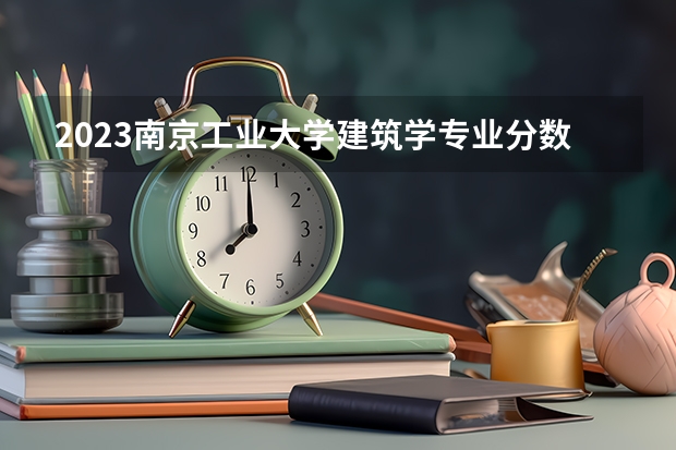 2023南京工业大学建筑学专业分数线是多少 南京工业大学建筑学专业历年分数线总汇