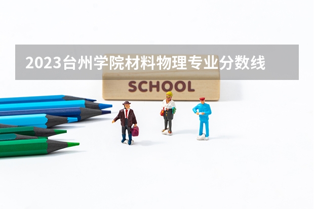 2023台州学院材料物理专业分数线是多少 台州学院材料物理专业历年分数线总汇