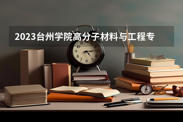 2023台州学院高分子材料与工程专业分数线是多少 台州学院高分子材料与工程专业历年分数线总汇