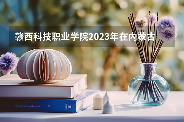 赣西科技职业学院2023年在内蒙古高考招生多少人