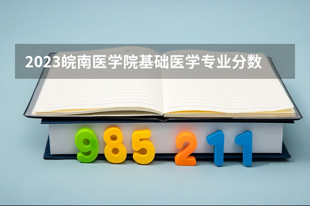 2023皖南医学院基础医学专业分数线是多少 皖南医学院基础医学专业历年分数线总汇