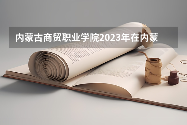 内蒙古商贸职业学院2023年在内蒙古高考招生多少人