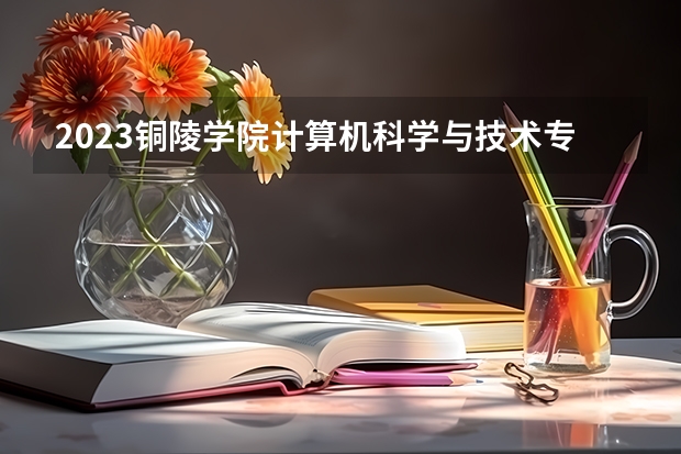 2023铜陵学院计算机科学与技术专业分数线是多少 铜陵学院计算机科学与技术专业历年分数线总汇