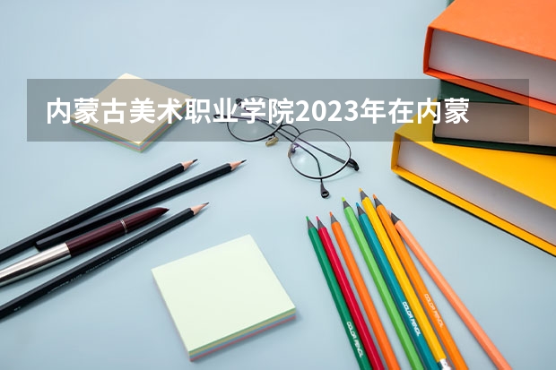 内蒙古美术职业学院2023年在内蒙古高考招生多少人