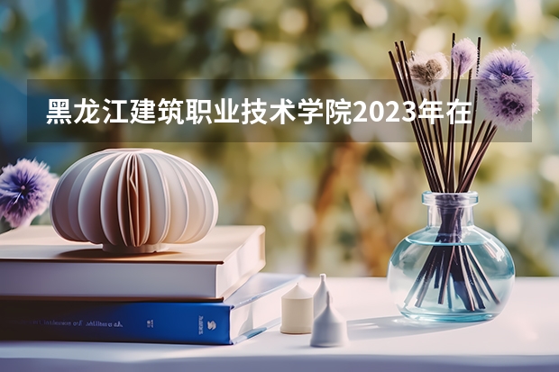 黑龙江建筑职业技术学院2023年在辽宁高考招生多少人