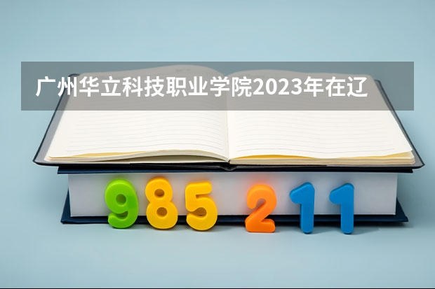 广州华立科技职业学院2023年在辽宁高考招生多少人