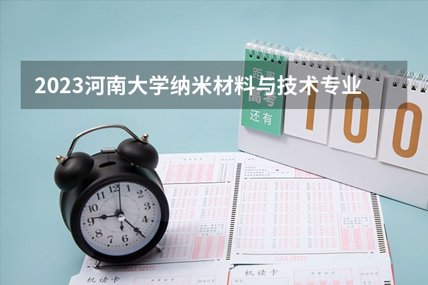 2023河南大学纳米材料与技术专业分数线是多少 河南大学纳米材料与技术专业历年分数线总汇