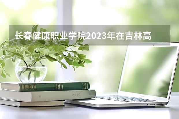 长春健康职业学院2023年在吉林高考招生多少人