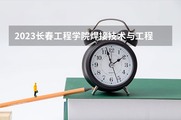 2023长春工程学院焊接技术与工程专业分数线是多少 长春工程学院焊接技术与工程专业历年分数线总汇