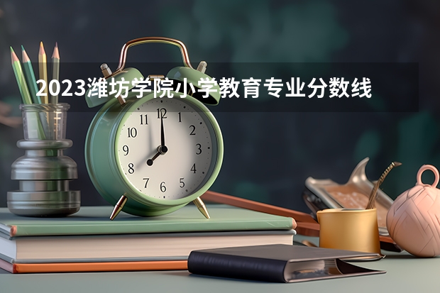 2023潍坊学院小学教育专业分数线是多少 潍坊学院小学教育专业历年分数线总汇