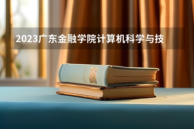 2023广东金融学院计算机科学与技术专业分数线是多少 广东金融学院计算机科学与技术专业历年分数线总汇