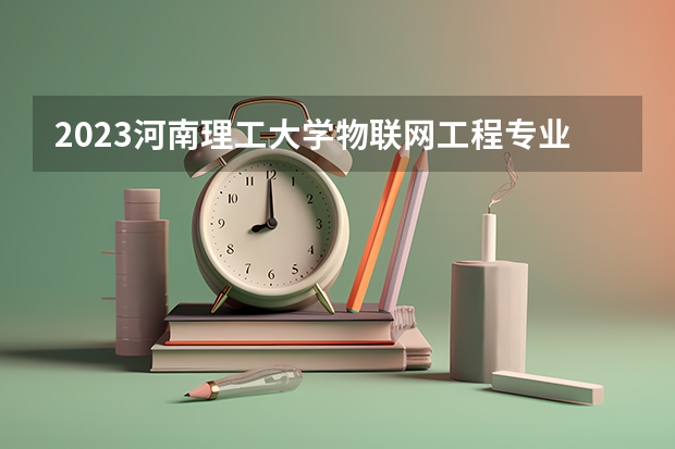 2023河南理工大学物联网工程专业分数线是多少 河南理工大学物联网工程专业历年分数线总汇