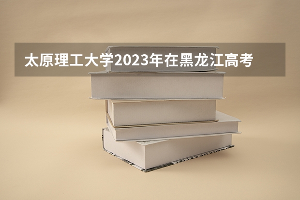 太原理工大学2023年在黑龙江高考招生多少人