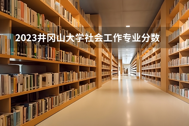 2023井冈山大学社会工作专业分数线是多少 井冈山大学社会工作专业历年分数线总汇