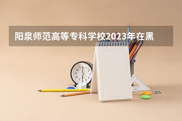 阳泉师范高等专科学校2023年在黑龙江高考招生多少人