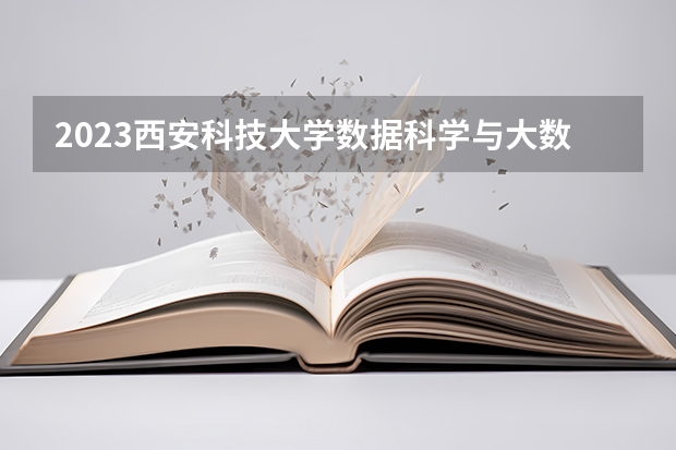 2023西安科技大学数据科学与大数据技术专业分数线是多少 西安科技大学数据科学与大数据技术专业历年分数线总汇