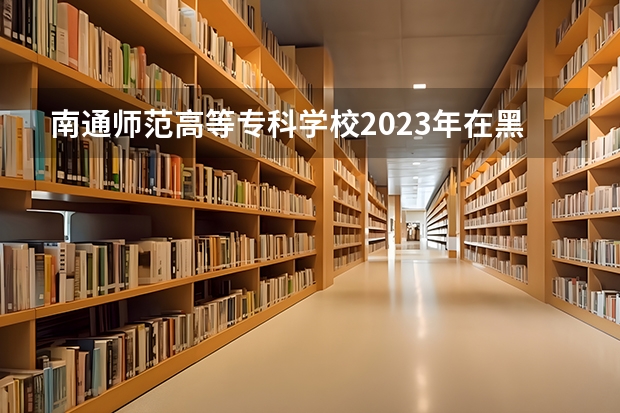 南通师范高等专科学校2023年在黑龙江高考招生多少人