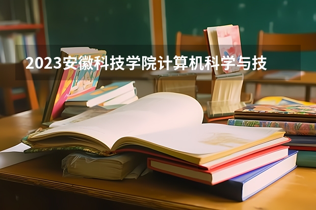 2023安徽科技学院计算机科学与技术专业分数线是多少 安徽科技学院计算机科学与技术专业历年分数线总汇