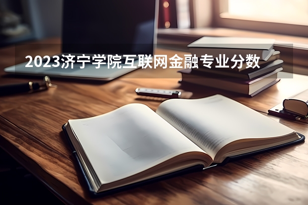 2023济宁学院互联网金融专业分数线是多少 济宁学院互联网金融专业历年分数线总汇