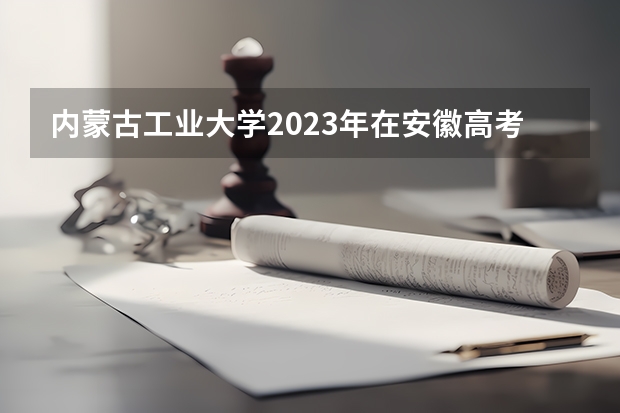 内蒙古工业大学2023年在安徽高考招生多少人