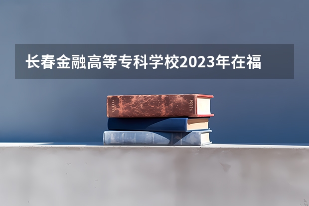 长春金融高等专科学校2023年在福建高考招生多少人