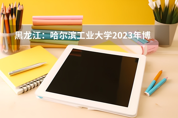 黑龙江：哈尔滨工业大学2023年博士研究生招考须知 2023年全国博士招生人数