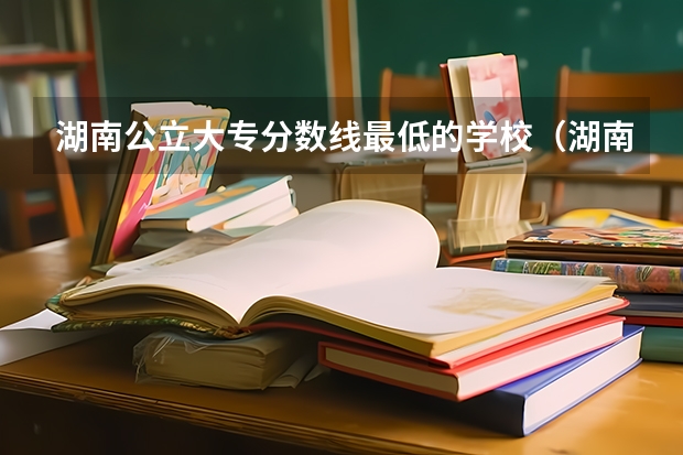 湖南公立大专分数线最低的学校（湖南公办专科学校排名及分数线）