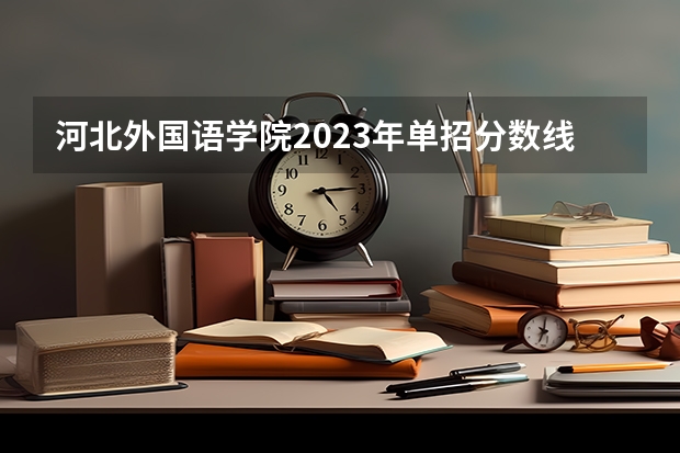 河北外国语学院2023年单招分数线（2023河北单招学校及分数线）