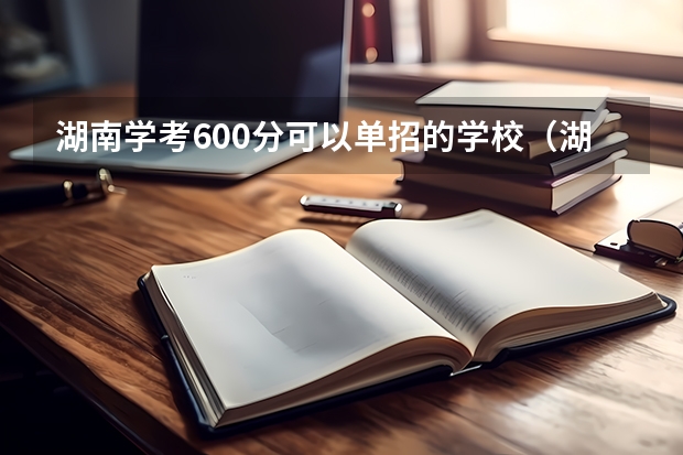 湖南学考600分可以单招的学校（湖南单招大专有那些学校可以考）