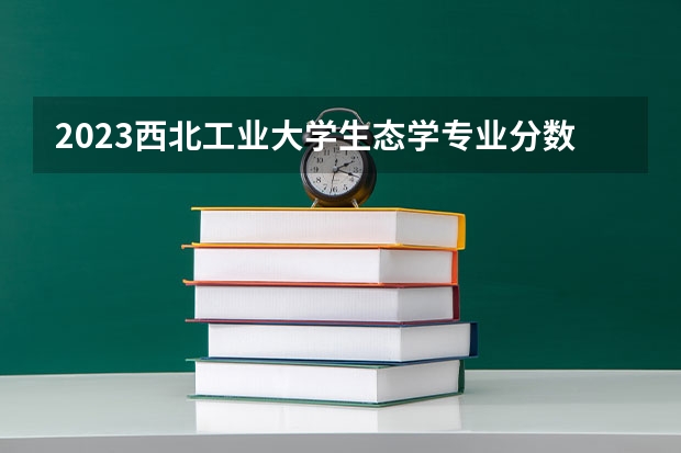 2023西北工业大学生态学专业分数线是多少 西北工业大学生态学专业历年分数线总汇