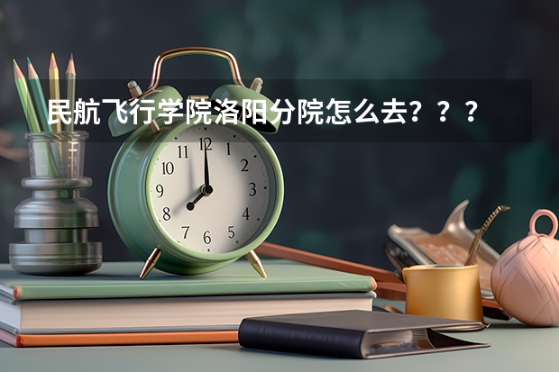 民航飞行学院洛阳分院怎么去？？？