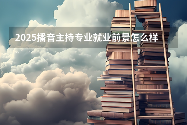 2025播音主持专业就业前景怎么样 未来发展好吗